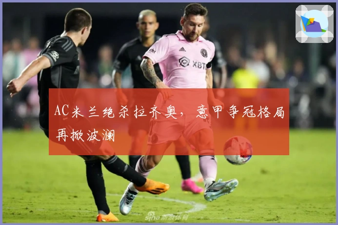 AC米兰绝杀拉齐奥，意甲争冠格局再掀波澜