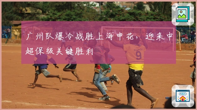 广州队爆冷战胜上海申花，迎来中超保级关键胜利