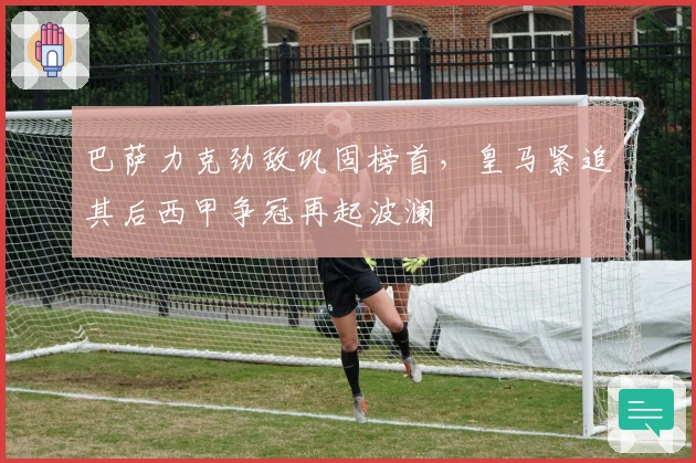 巴萨力克劲敌巩固榜首，皇马紧追其后西甲争冠再起波澜