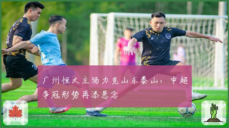 广州恒大主场力克山东泰山，中超争冠形势再添悬念