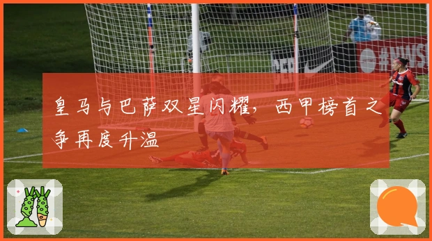 皇马与巴萨双星闪耀，西甲榜首之争再度升温