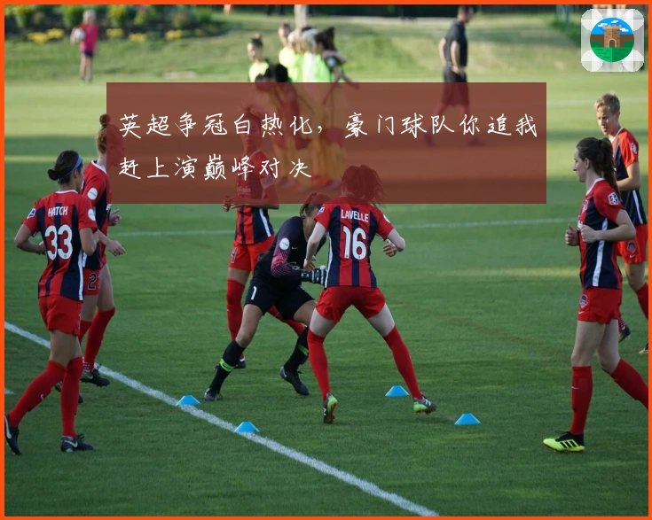 英超争冠白热化，豪门球队你追我赶上演巅峰对决