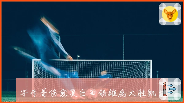 字母哥伤愈复出率领雄鹿大胜凯尔特人，NBA东部争霸战再掀高潮