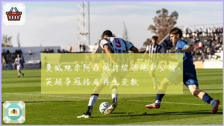 曼城绝杀阿森纳持续领跑积分榜，英超争冠格局再生变数