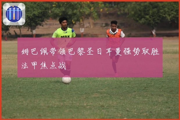 姆巴佩带领巴黎圣日耳曼强势取胜法甲焦点战