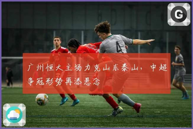 广州恒大主场力克山东泰山，中超争冠形势再添悬念