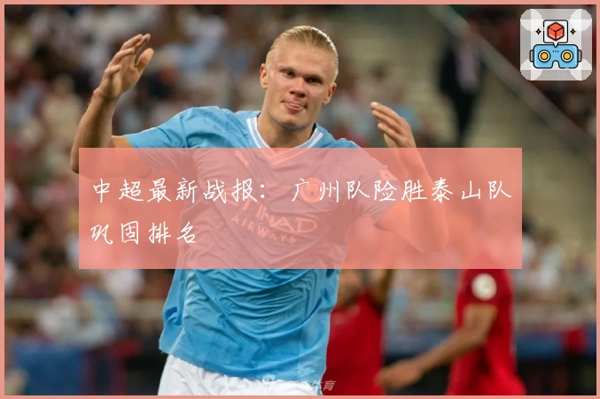 中超最新战报：广州队险胜泰山队巩固排名